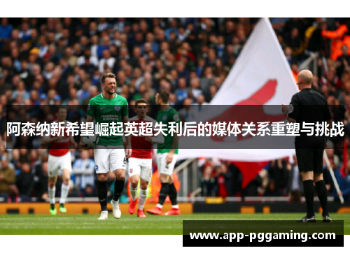 阿森纳新希望崛起英超失利后的媒体关系重塑与挑战