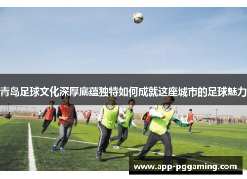 青岛足球文化深厚底蕴独特如何成就这座城市的足球魅力