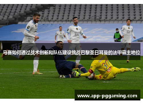 马赛如何通过战术创新和队伍建设挑战巴黎圣日耳曼的法甲霸主地位