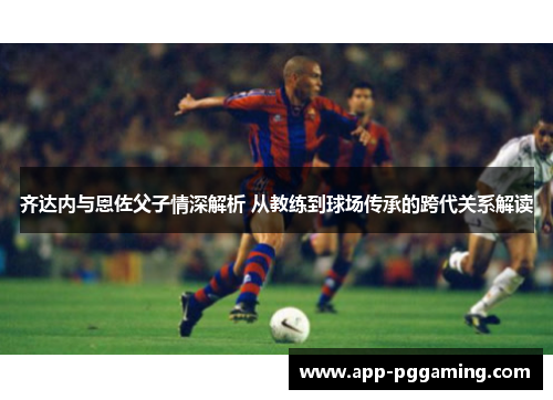 齐达内与恩佐父子情深解析 从教练到球场传承的跨代关系解读