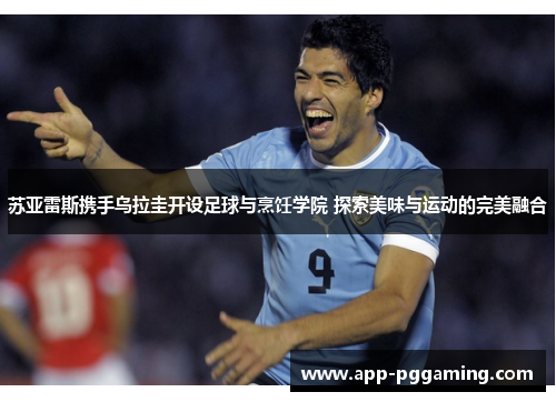 苏亚雷斯携手乌拉圭开设足球与烹饪学院 探索美味与运动的完美融合