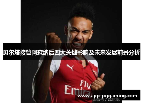 贝尔塔接管阿森纳后四大关键影响及未来发展前景分析