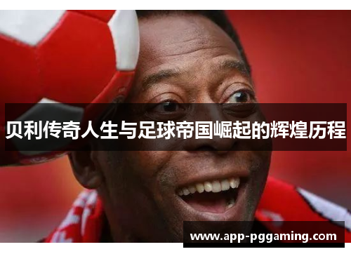 贝利传奇人生与足球帝国崛起的辉煌历程