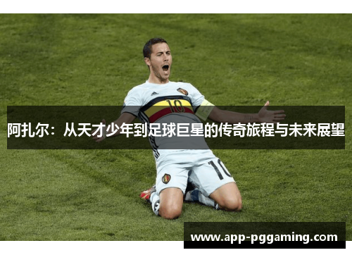 阿扎尔：从天才少年到足球巨星的传奇旅程与未来展望