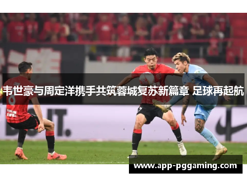 韦世豪与周定洋携手共筑蓉城复苏新篇章 足球再起航