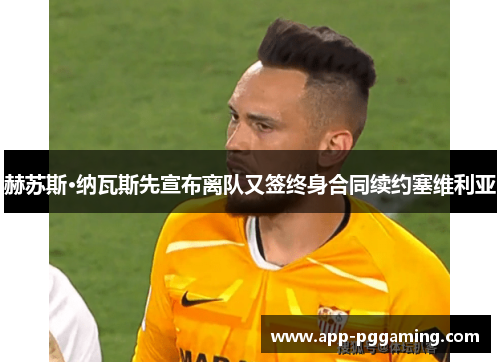 赫苏斯·纳瓦斯先宣布离队又签终身合同续约塞维利亚 赫苏斯·纳瓦斯先宣布离队又签终身合同续约塞维利亚